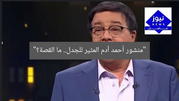 “منشور أحمد آدم المثير للجدل.. ما القصة؟”