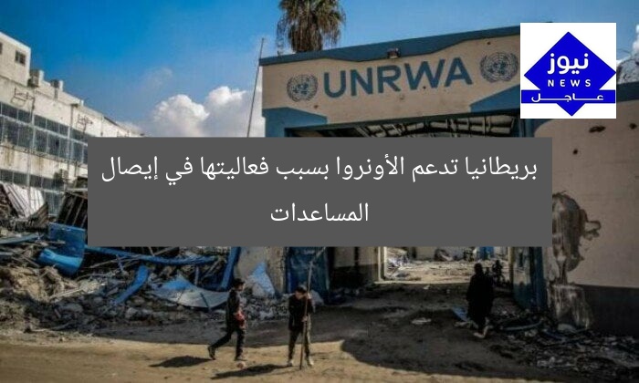 بريطانيا تدعم الأونروا بسبب فعاليتها في إيصال المساعدات