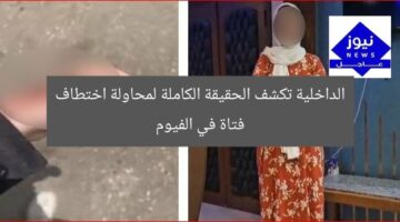 الداخلية تكشف الحقيقة الكاملة لمحاولة اختطاف فتاة في الفيوم