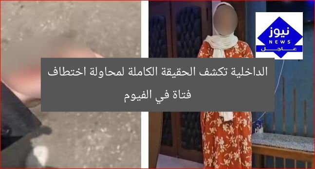 الداخلية تكشف الحقيقة الكاملة لمحاولة اختطاف فتاة في الفيوم