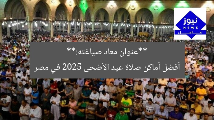 **عنوان معاد صياغته:**
أفضل أماكن صلاة عيد الأضحى 2025 في مصر