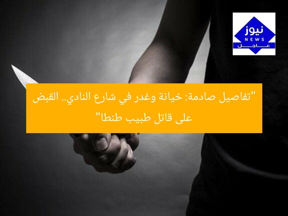 “تفاصيل صادمة: خيانة وغدر في شارع النادي.. القبض على قاتل طبيب طنطا”