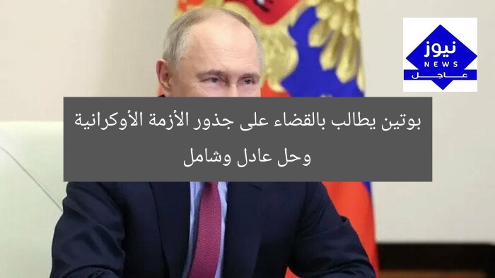 بوتين يطالب بالقضاء على جذور الأزمة الأوكرانية وحل عادل وشامل