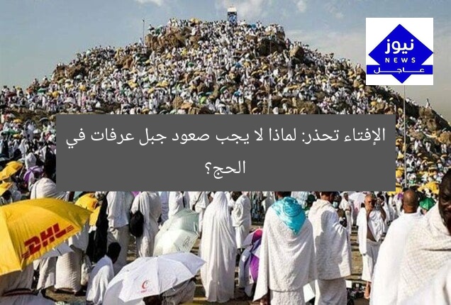 هل صعود جبل عرفات في الحج مسموح؟ الإفتاء تحذر