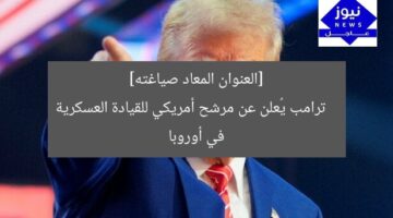 ترامب يختار مرشح أمريكا لقيادة القوات العسكرية في أوروبا