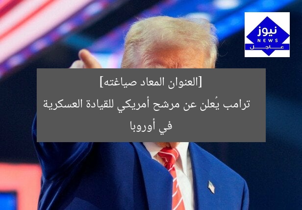ترامب يختار مرشح أمريكا لقيادة القوات العسكرية في أوروبا