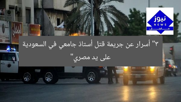 [التفاصيل المثيرة.. جريمة قتل الأستاذ الجامعي في السعودية على يد مصري]