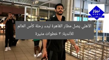 الأهلي يصل مطار القاهرة لبدء رحلة كأس العالم للأندية: 3 خطوات مثيرة