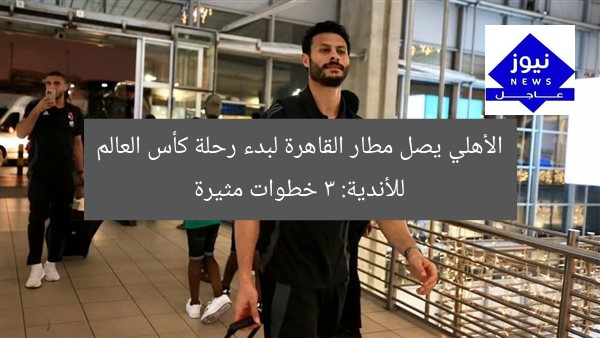 الأهلي يصل مطار القاهرة لبدء رحلة كأس العالم للأندية: 3 خطوات مثيرة