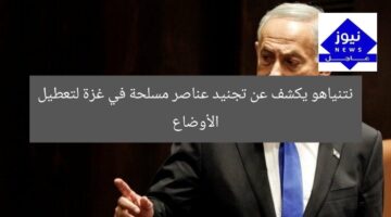 نتنياهو يكشف عن تجنيد عناصر مسلحة في غزة لتعطيل الأوضاع