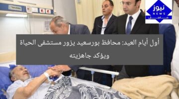أول أيام العيد: محافظ بورسعيد يزور مستشفى الحياة ويؤكد جاهزيته