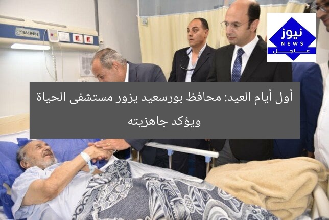 أول أيام العيد: محافظ بورسعيد يزور مستشفى الحياة ويؤكد جاهزيته